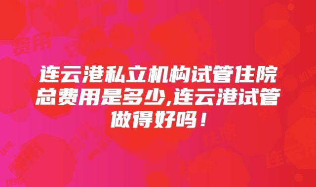 连云港私立机构试管住院总费用是多少,连云港试管做得好吗！