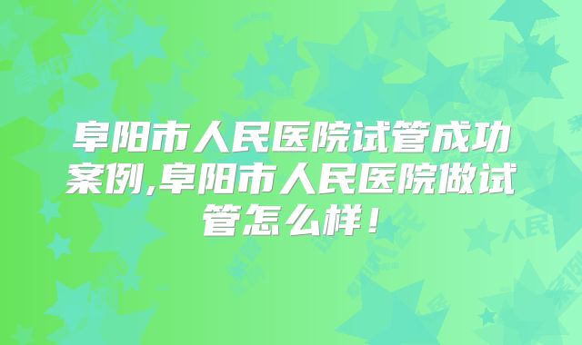阜阳市人民医院试管成功案例,阜阳市人民医院做试管怎么样！
