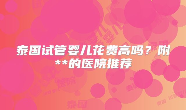 泰国试管婴儿花费高吗？附**的医院推荐