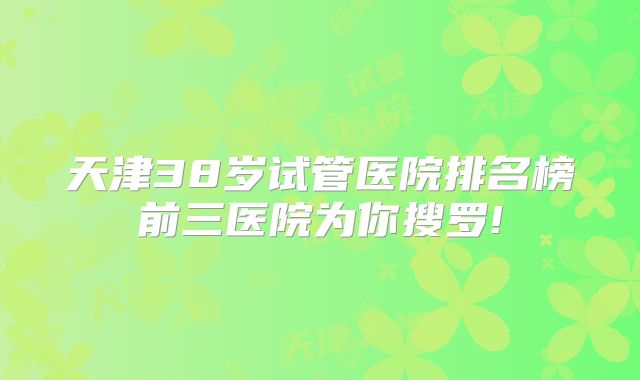 天津38岁试管医院排名榜前三医院为你搜罗!