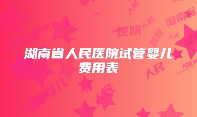 湖南省人民医院试管婴儿费用表
