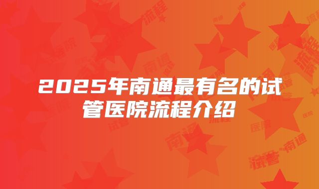 2025年南通最有名的试管医院流程介绍