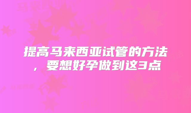 提高马来西亚试管的方法,要想好孕做到这3点