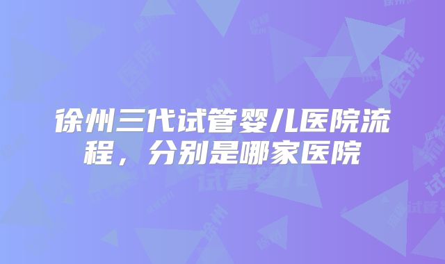 徐州三代试管婴儿医院流程,分别是哪家医院