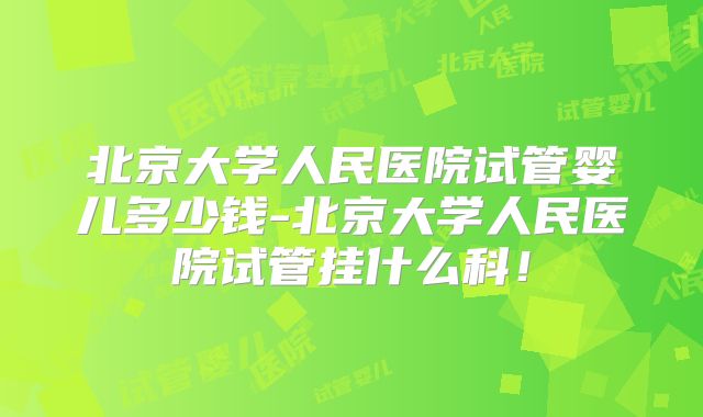 北京大学人民医院试管婴儿多少钱-北京大学人民医院试管挂什么科！