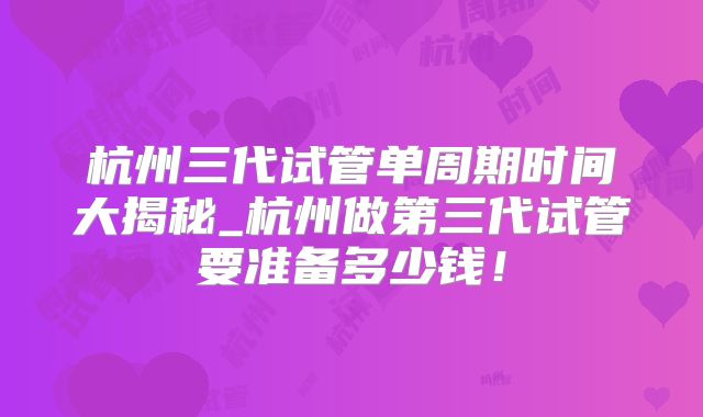 杭州三代试管单周期时间大揭秘_杭州做第三代试管要准备多少钱！