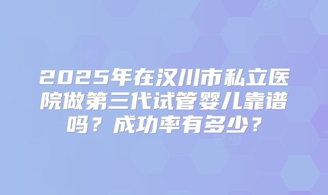 2025年在汉川市私立医院做第三代试管婴儿靠谱吗？成功率有多少？