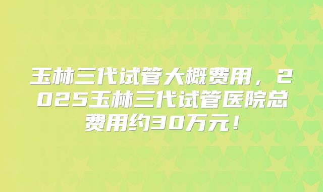 玉林三代试管大概费用,2025玉林三代试管医院总费用约30万元!