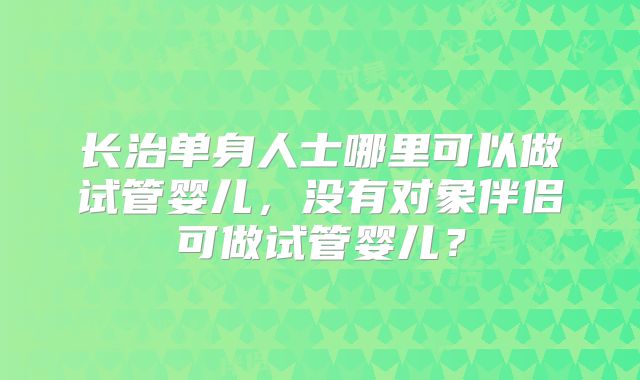 长治单身人士哪里可以做试管婴儿，没有对象伴侣可做试管婴儿？