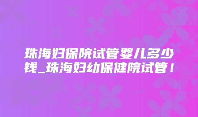 珠海妇保院试管婴儿多少钱_珠海妇幼保健院试管！