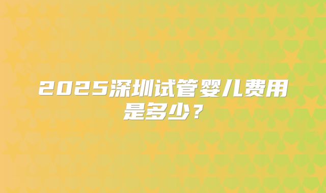 2025深圳试管婴儿费用是多少？