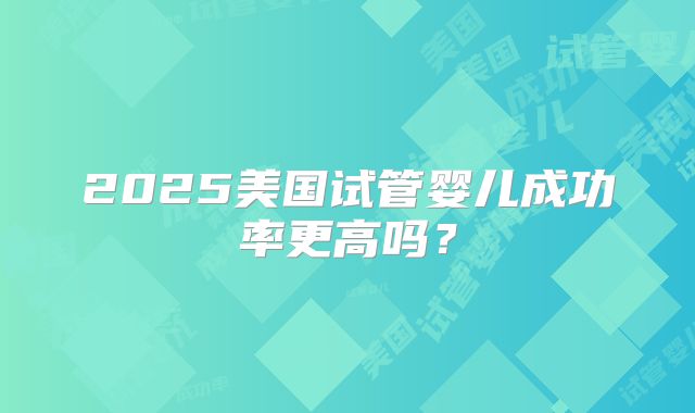 2025美国试管婴儿成功率更高吗？