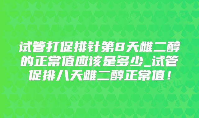 试管打促排针第8天雌二醇的正常值应该是多少_试管促排八天雌二醇正常值！