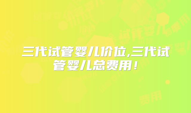 三代试管婴儿价位,三代试管婴儿总费用！