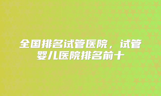 全国排名试管医院，试管婴儿医院排名前十