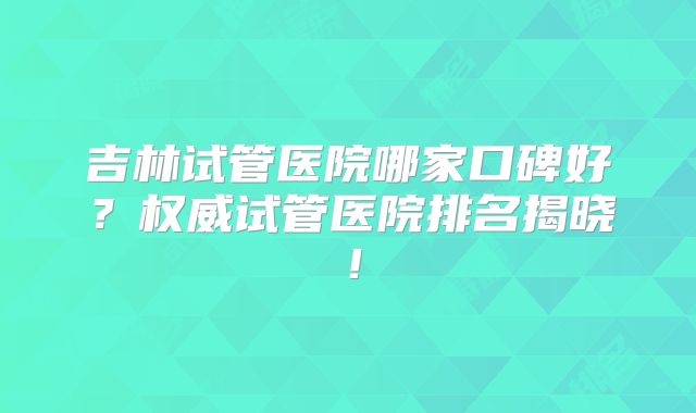 吉林试管医院哪家口碑好？权威试管医院排名揭晓！