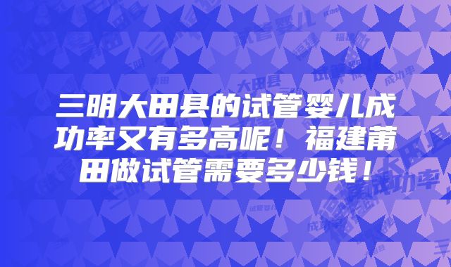 三明大田县的试管婴儿成功率又有多高呢！福建莆田做试管需要多少钱！