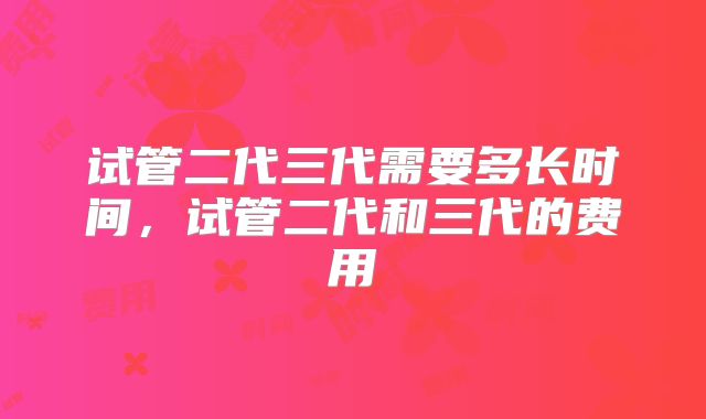 试管二代三代需要多长时间,试管二代和三代的费用