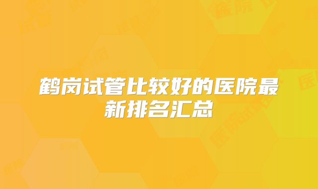 鹤岗试管比较好的医院最新排名汇总