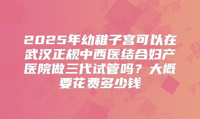 2025年幼稚子宫可以在武汉正规中西医结合妇产医院做三代试管吗?大概要花费多少钱
