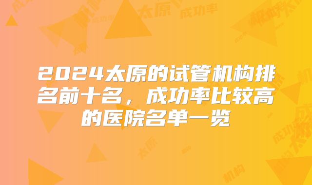 2024太原的试管机构排名前十名,成功率比较高的医院名单一览