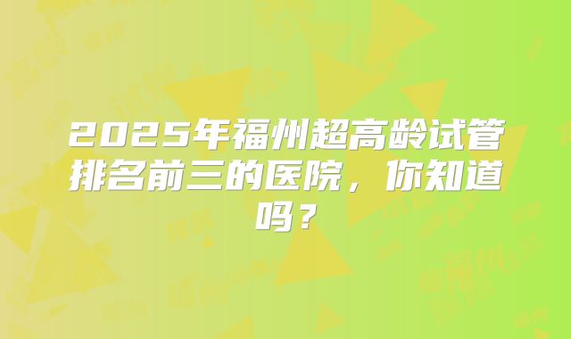 2025年福州超高龄试管排名前三的医院，你知道吗？