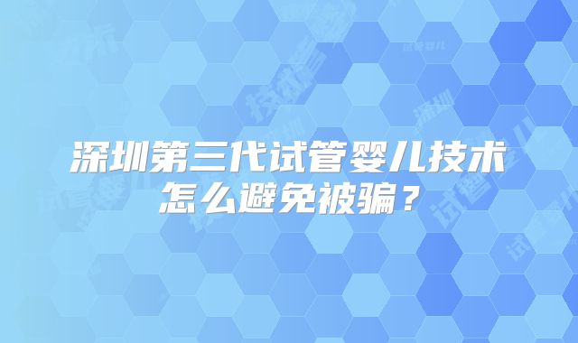 深圳第三代试管婴儿技术怎么避免被骗？
