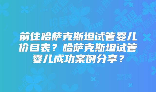 前往哈萨克斯坦试管婴儿价目表?哈萨克斯坦试管婴儿成功案例分享?