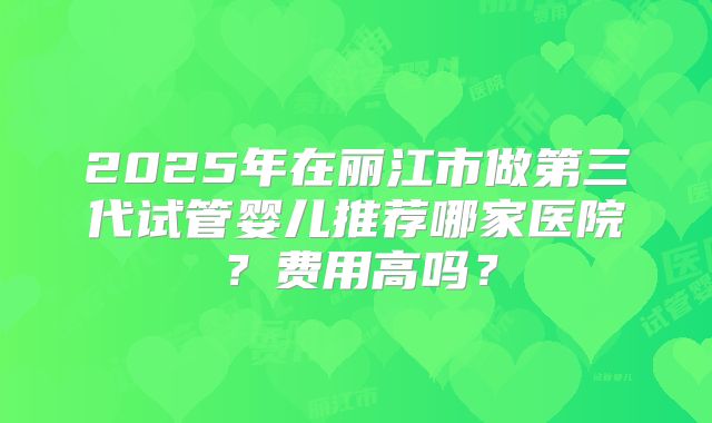 2025年在丽江市做第三代试管婴儿推荐哪家医院？费用高吗？