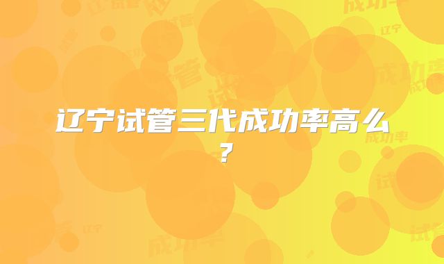 辽宁试管三代成功率高么?
