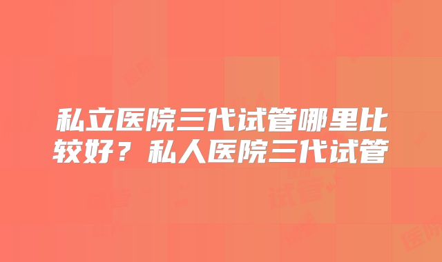 私立医院三代试管哪里比较好?私人医院三代试管