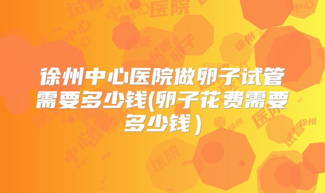 徐州中心医院做卵子试管需要多少钱(卵子花费需要多少钱)