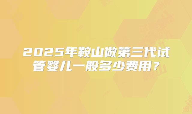 2025年鞍山做第三代试管婴儿一般多少费用？