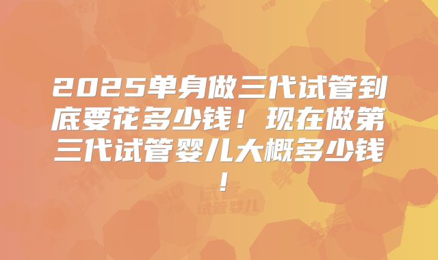 2025单身做三代试管到底要花多少钱！现在做第三代试管婴儿大概多少钱！