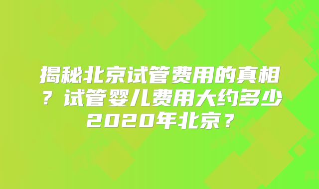 揭秘北京试管费用的真相？试管婴儿费用大约多少2020年北京？