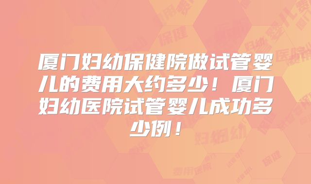厦门妇幼保健院做试管婴儿的费用大约多少！厦门妇幼医院试管婴儿成功多少例！
