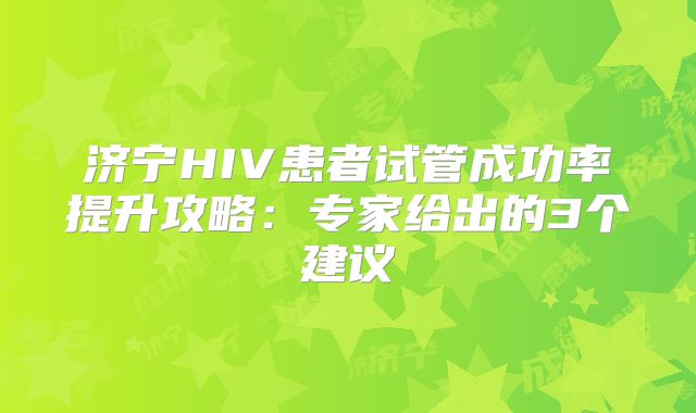 济宁HIV患者试管成功率提升攻略：专家给出的3个建议