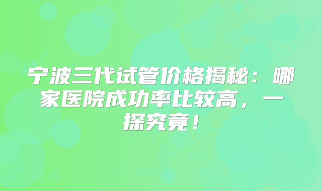 宁波三代试管价格揭秘：哪家医院成功率比较高，一探究竟！