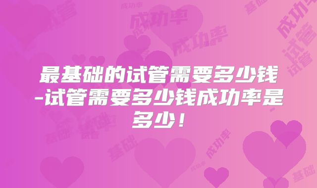 最基础的试管需要多少钱-试管需要多少钱成功率是多少!