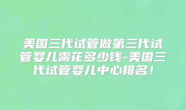 美国三代试管做第三代试管婴儿需花多少钱-美国三代试管婴儿中心排名！