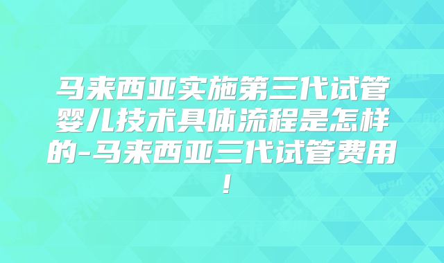 马来西亚实施第三代试管婴儿技术具体流程是怎样的-马来西亚三代试管费用!