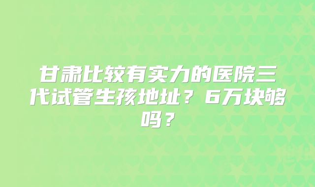 甘肃比较有实力的医院三代试管生孩地址？6万块够吗？
