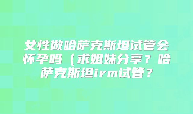 女性做哈萨克斯坦试管会怀孕吗（求姐妹分享？哈萨克斯坦irm试管？