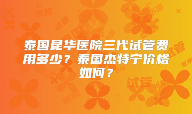 泰国昆华医院三代试管费用多少？泰国杰特宁价格如何？