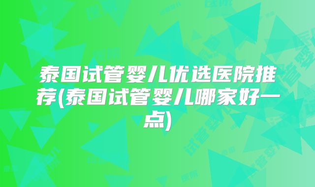 泰国试管婴儿优选医院推荐(泰国试管婴儿哪家好一点)