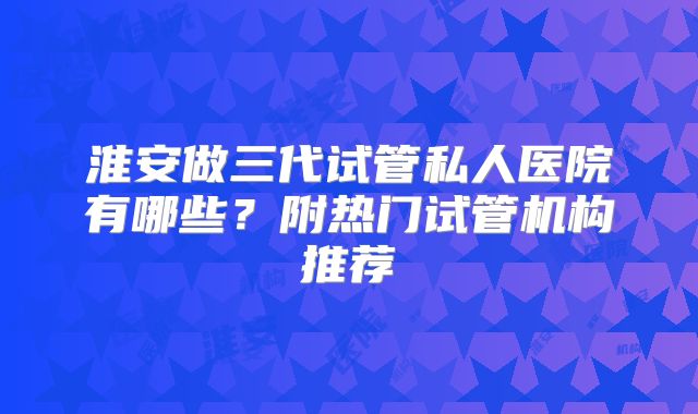 淮安做三代试管私人医院有哪些？附热门试管机构推荐