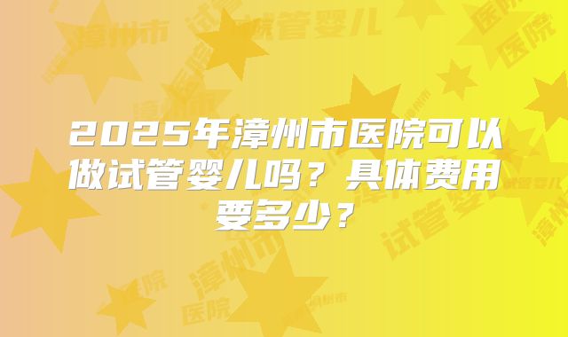 2025年漳州市医院可以做试管婴儿吗？具体费用要多少？