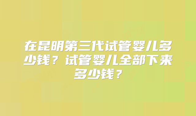 在昆明第三代试管婴儿多少钱？试管婴儿全部下来多少钱？