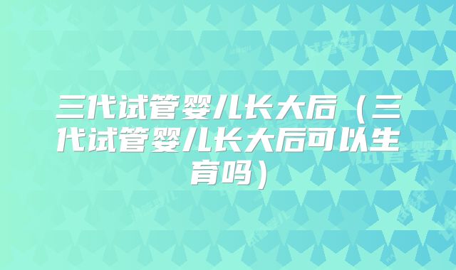 三代试管婴儿长大后（三代试管婴儿长大后可以生育吗）