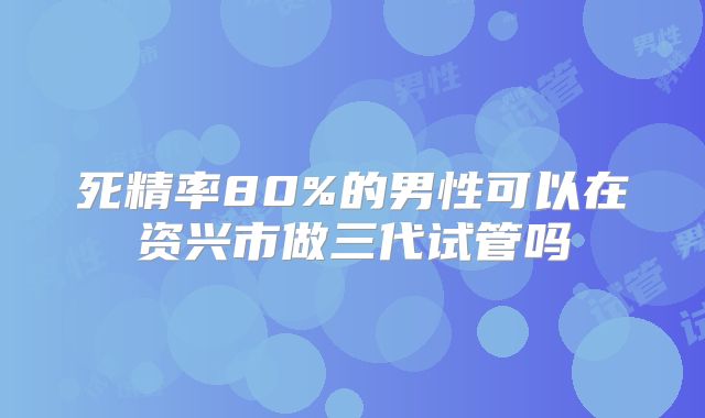死精率80%的男性可以在资兴市做三代试管吗